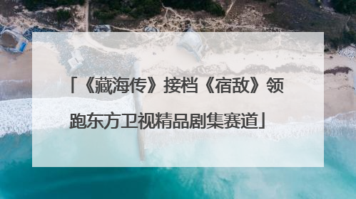 《藏海传》接档《宿敌》领跑东方卫视精品剧集赛道