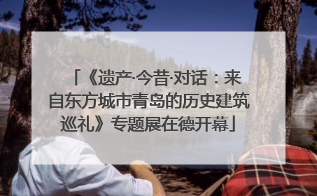 《遗产·今昔·对话：来自东方城市青岛的历史建筑巡礼》专题展在德开幕