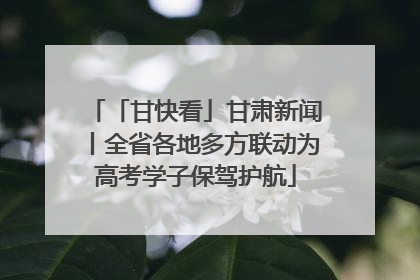「甘快看」甘肃新闻丨全省各地多方联动为高考学子保驾护航