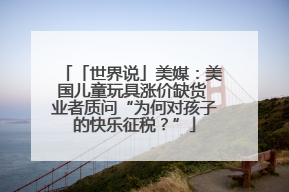 「世界说」美媒：美国儿童玩具涨价缺货 业者质问“为何对孩子的快乐征税？”