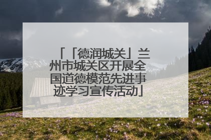 「德润城关」兰州市城关区开展全国道德模范先进事迹学习宣传活动