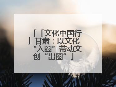 「文化中国行」甘肃：以文化“入圈”带动文创“出圈”