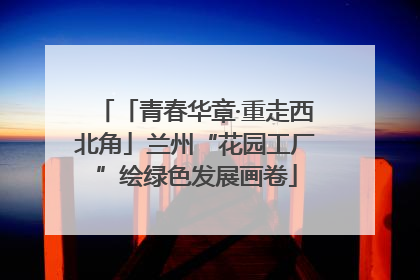 「青春华章·重走西北角」兰州“花园工厂”绘绿色发展画卷