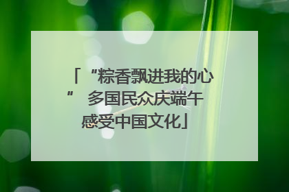 “粽香飘进我的心” 多国民众庆端午感受中国文化