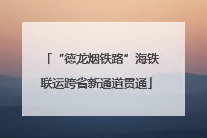 “德龙烟铁路”海铁联运跨省新通道贯通