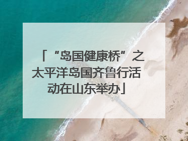 “岛国健康桥”之太平洋岛国齐鲁行活动在山东举办