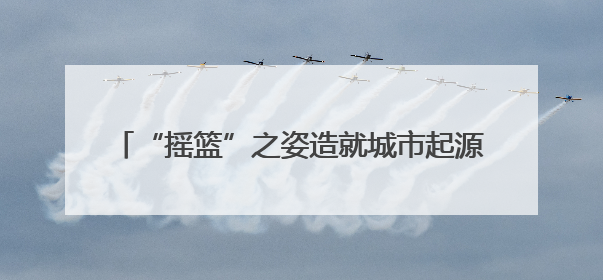 “摇篮”之姿造就城市起源 记忆传承彰显文化魅力
