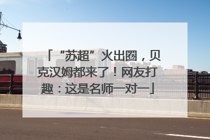 “苏超”火出圈，贝克汉姆都来了！网友打趣：这是名师一对一
