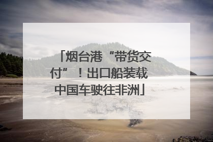 烟台港“带货交付”！出口船装载中国车驶往非洲