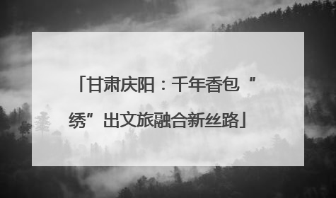 甘肃庆阳：千年香包“绣”出文旅融合新丝路