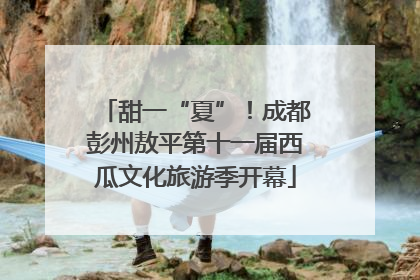 甜一“夏”！成都彭州敖平第十一届西瓜文化旅游季开幕