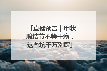 直播预告｜甲状腺结节不等于癌，这些坑千万别踩