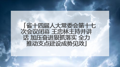 省十四届人大常委会第十七次会议闭幕 王忠林主持并讲话 加压奋进狠抓落实 全力推动支点建设成势见效