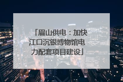眉山供电：加快江口沉银博物馆电力配套项目建设