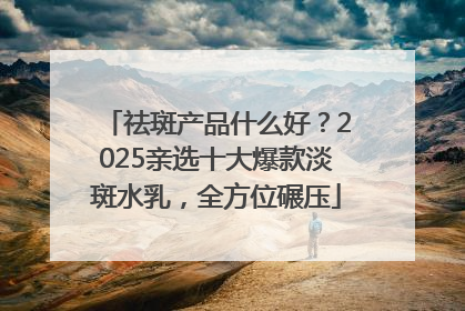 祛斑产品什么好？2025亲选十大爆款淡斑水乳，全方位碾压