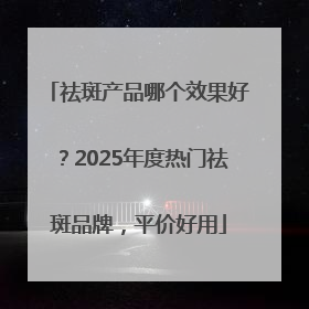 祛斑产品哪个效果好？2025年度热门祛斑品牌，平价好用