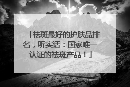 祛斑最好的护肤品排名，听实话：国家唯一认证的祛斑产品！