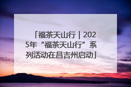 福茶天山行｜2025年“福茶天山行”系列活动在昌吉州启动