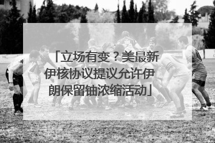 立场有变？美最新伊核协议提议允许伊朗保留铀浓缩活动