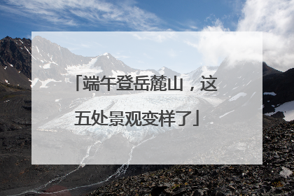 端午登岳麓山，这五处景观变样了