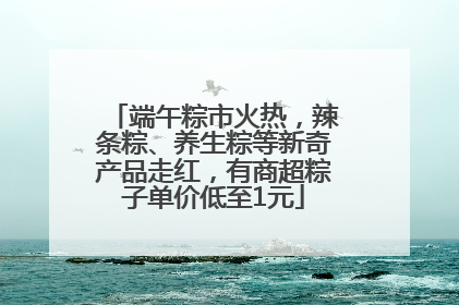 端午粽市火热，辣条粽、养生粽等新奇产品走红，有商超粽子单价低至1元