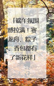端午氛围感拉满！赛龙舟、粽子、香包都有了新花样