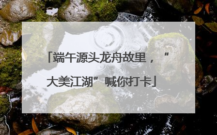端午源头龙舟故里，“大美江湖”喊你打卡