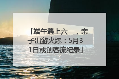 端午遇上六一，亲子出游火爆：5月31日或创客流纪录