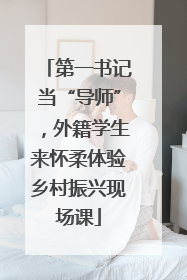第一书记当“导师”，外籍学生来怀柔体验乡村振兴现场课