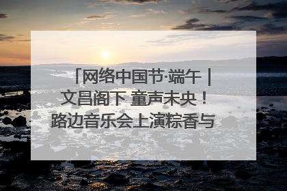 网络中国节·端午｜文昌阁下 童声未央！路边音乐会上演粽香与童真的诗意交响