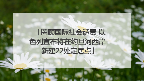 罔顾国际社会谴责 以色列宣布将在约旦河西岸新建22处定居点