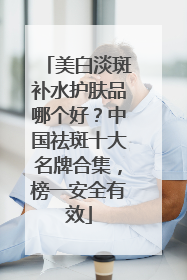 美白淡斑补水护肤品哪个好？中国祛斑十大名牌合集，榜一安全有效