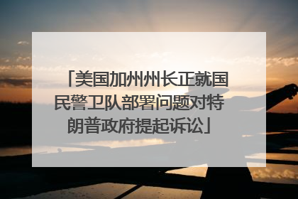 美国加州州长正就国民警卫队部署问题对特朗普政府提起诉讼