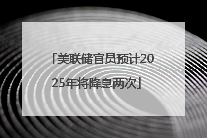 美联储官员预计2025年将降息两次