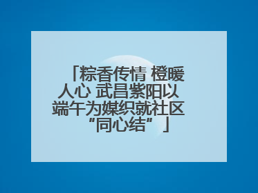 粽香传情 橙暖人心 武昌紫阳以端午为媒织就社区“同心结”