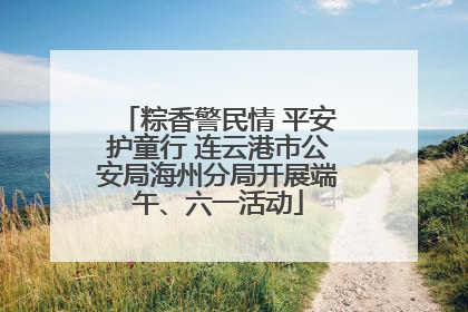 粽香警民情 平安护童行 连云港市公安局海州分局开展端午、六一活动