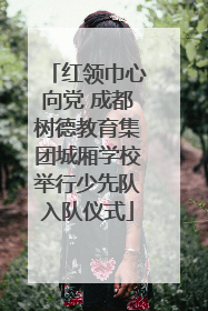 红领巾心向党 成都树德教育集团城厢学校举行少先队入队仪式