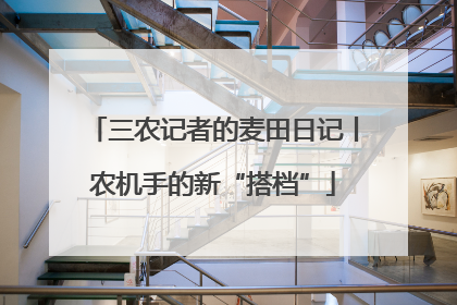 三农记者的麦田日记丨农机手的新“搭档”
