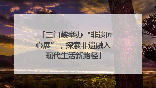 三门峡举办“非遗匠心展”，探索非遗融入现代生活新路径