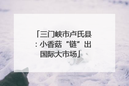 三门峡市卢氏县：小香菇“链”出国际大市场