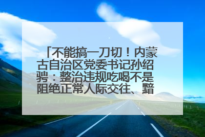 不能搞一刀切！内蒙古自治区党委书记孙绍骋：整治违规吃喝不是阻绝正常人际交往、黯淡人间烟火
