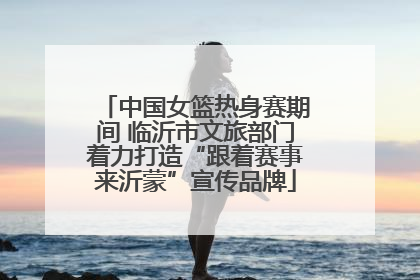 中国女篮热身赛期间 临沂市文旅部门着力打造“跟着赛事来沂蒙”宣传品牌