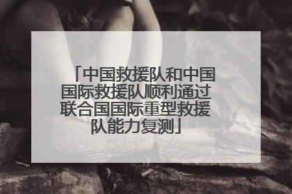 中国救援队和中国国际救援队顺利通过联合国国际重型救援队能力复测