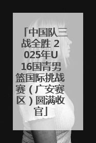 中国队三战全胜 2025年U16国青男篮国际挑战赛（广安赛区）圆满收官