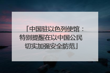 中国驻以色列使馆：特别提醒在以中国公民切实加强安全防范