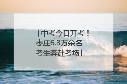 中考今日开考！枣庄6.3万余名考生奔赴考场