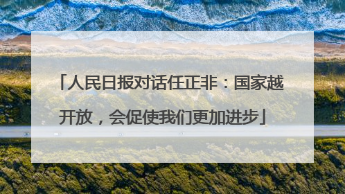 人民日报对话任正非：国家越开放，会促使我们更加进步