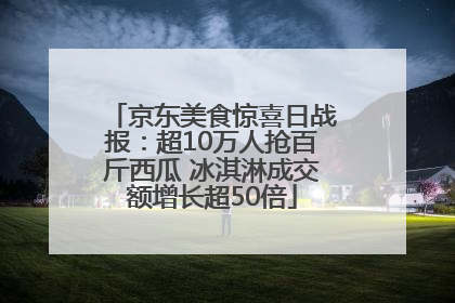 京东美食惊喜日战报：超10万人抢百斤西瓜 冰淇淋成交额增长超50倍
