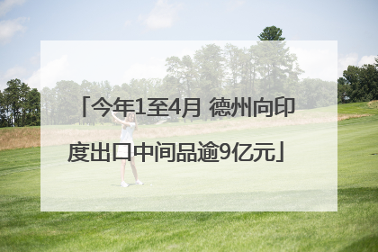 今年1至4月 德州向印度出口中间品逾9亿元