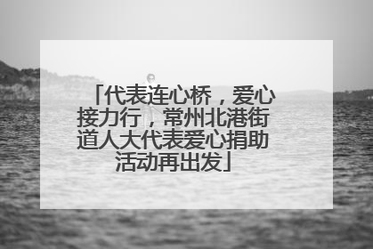 代表连心桥，爱心接力行，常州北港街道人大代表爱心捐助活动再出发